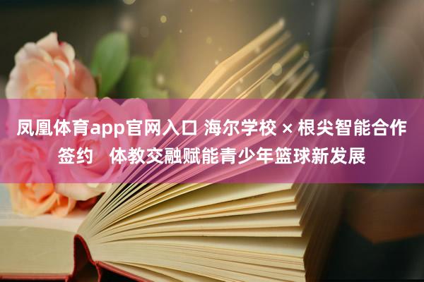 凤凰体育app官网入口 海尔学校 × 根尖智能合作签约   体教交融赋能青少年篮球新发展