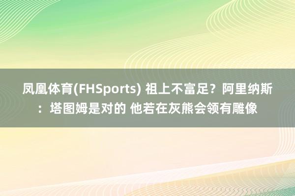 凤凰体育(FHSports) 祖上不富足？阿里纳斯：塔图姆是对的 他若在灰熊会领有雕像