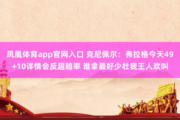 凤凰体育app官网入口 克尼佩尔：弗拉格今天49+10详情会反超赔率 谁拿最好少壮我王人欢叫