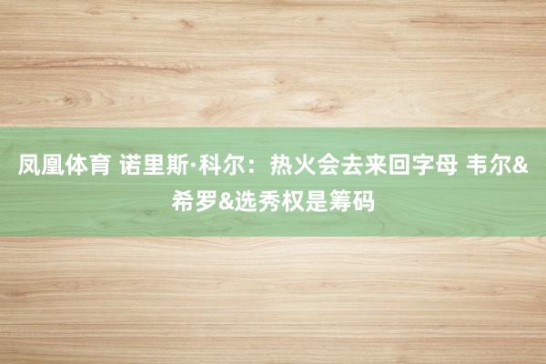 凤凰体育 诺里斯·科尔：热火会去来回字母 韦尔&希罗&选秀权是筹码