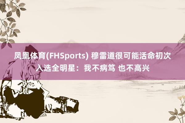 凤凰体育(FHSports) 穆雷道很可能活命初次入选全明星：我不病笃 也不高兴