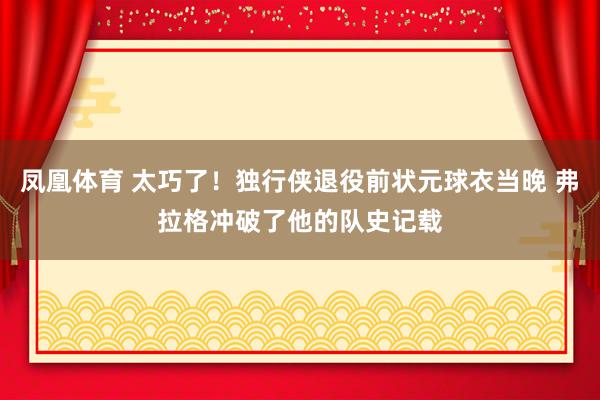 凤凰体育 太巧了！独行侠退役前状元球衣当晚 弗拉格冲破了他的队史记载