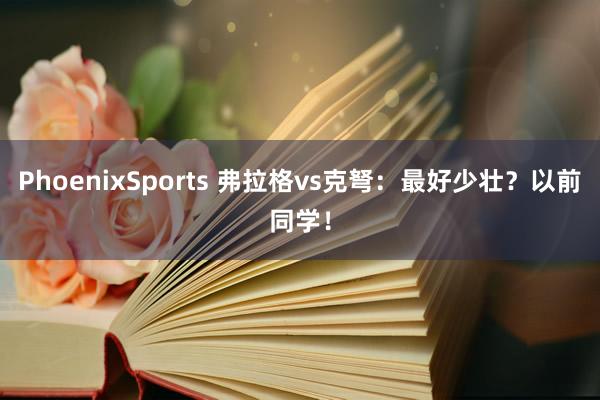 PhoenixSports 弗拉格vs克弩：最好少壮？以前同学！