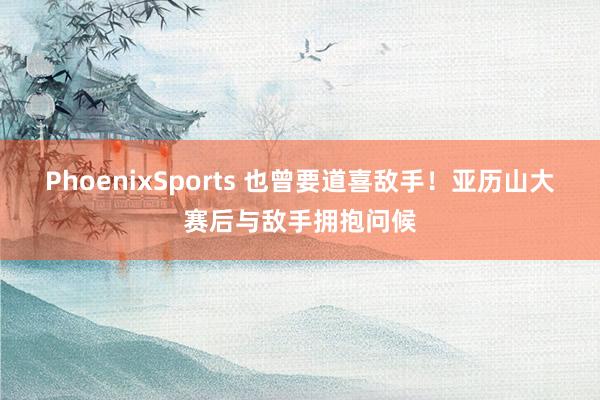 PhoenixSports 也曾要道喜敌手！亚历山大赛后与敌手拥抱问候