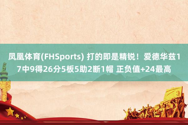凤凰体育(FHSports) 打的即是精锐！爱德华兹17中9得26分5板5助2断1帽 正负值+24最高