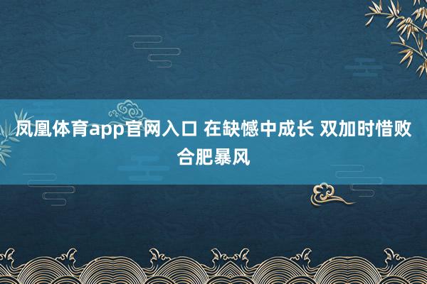 凤凰体育app官网入口 在缺憾中成长 双加时惜败合肥暴风