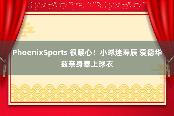 PhoenixSports 很暖心！小球迷寿辰 爱德华兹亲身奉上球衣