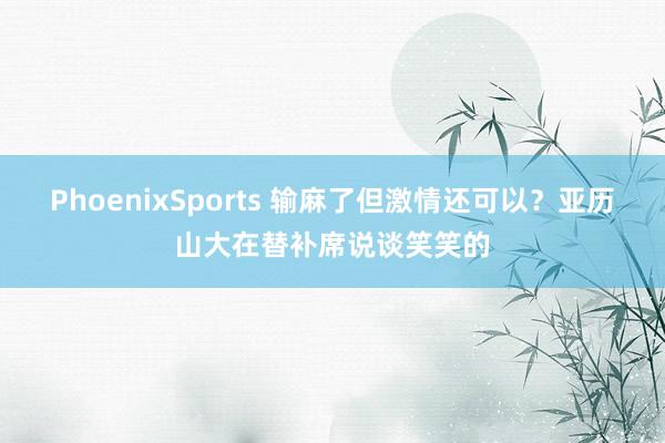 PhoenixSports 输麻了但激情还可以？亚历山大在替补席说谈笑笑的