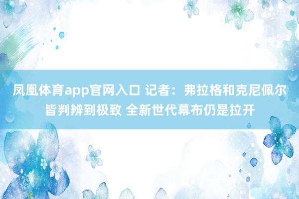 凤凰体育app官网入口 记者：弗拉格和克尼佩尔皆判辨到极致 全新世代幕布仍是拉开