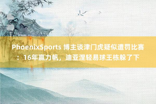 PhoenixSports 博主谈津门虎疑似遭罚比赛：16年赢力帆，迪亚涅轻易球王栋躲了下