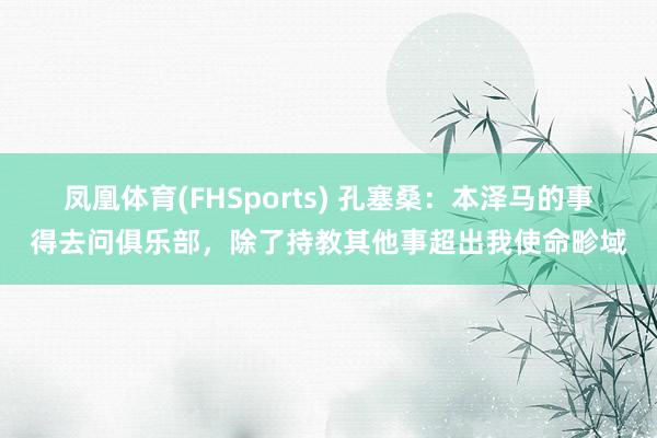 凤凰体育(FHSports) 孔塞桑：本泽马的事得去问俱乐部，除了持教其他事超出我使命畛域