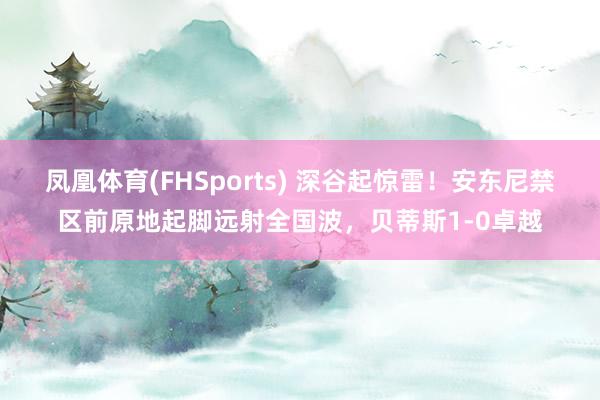 凤凰体育(FHSports) 深谷起惊雷！安东尼禁区前原地起脚远射全国波，贝蒂斯1-0卓越