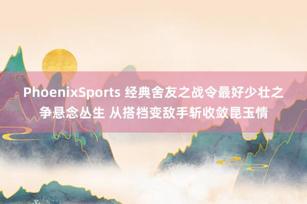 PhoenixSports 经典舍友之战令最好少壮之争悬念丛生 从搭档变敌手斩收敛昆玉情
