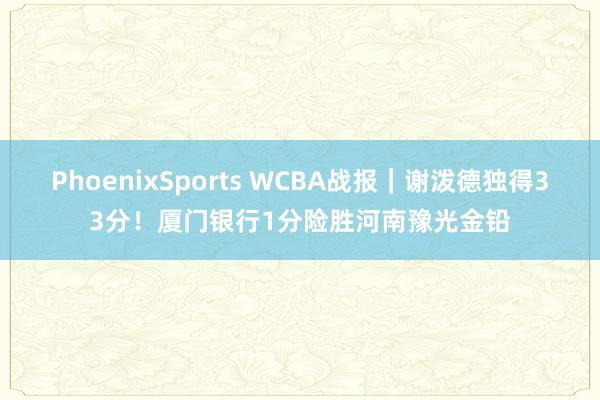 PhoenixSports WCBA战报｜谢泼德独得33分！厦门银行1分险胜河南豫光金铅