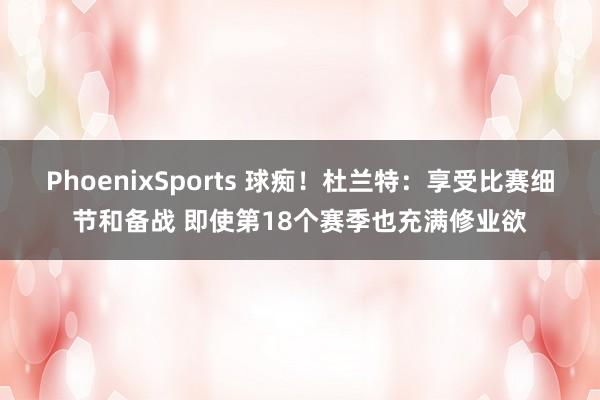 PhoenixSports 球痴！杜兰特：享受比赛细节和备战 即使第18个赛季也充满修业欲