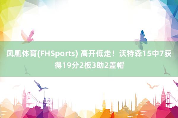 凤凰体育(FHSports) 高开低走！沃特森15中7获得19分2板3助2盖帽