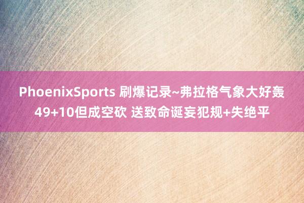 PhoenixSports 刷爆记录~弗拉格气象大好轰49+10但成空砍 送致命诞妄犯规+失绝平