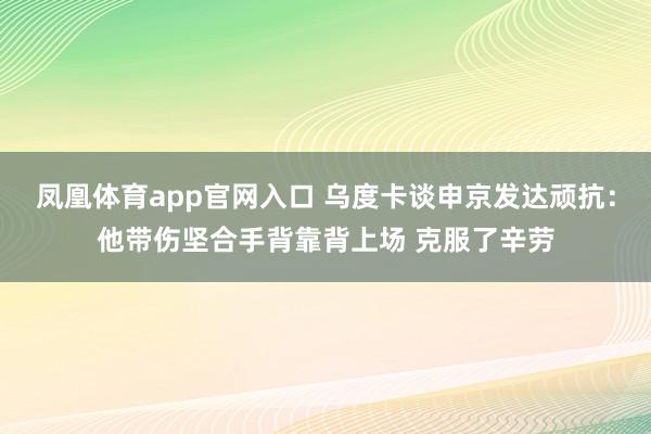凤凰体育app官网入口 乌度卡谈申京发达顽抗：他带伤坚合手背靠背上场 克服了辛劳