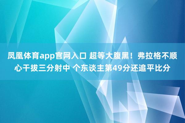 凤凰体育app官网入口 超等大腹黑！弗拉格不顺心干拔三分射中 个东谈主第49分还追平比分