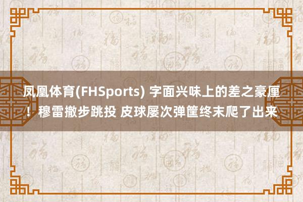 凤凰体育(FHSports) 字面兴味上的差之豪厘！穆雷撤步跳投 皮球屡次弹筐终末爬了出来