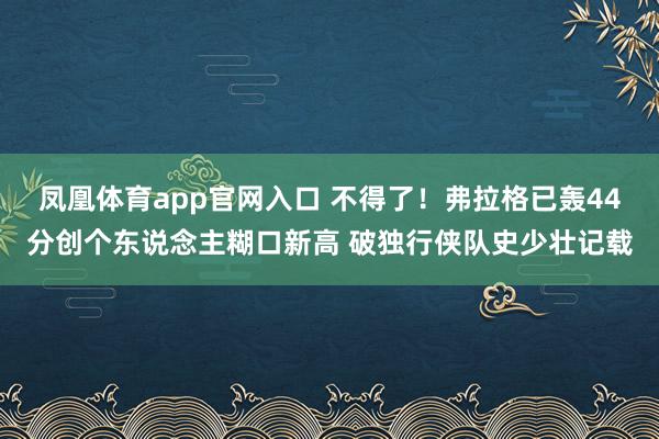 凤凰体育app官网入口 不得了！弗拉格已轰44分创个东说念主糊口新高 破独行侠队史少壮记载