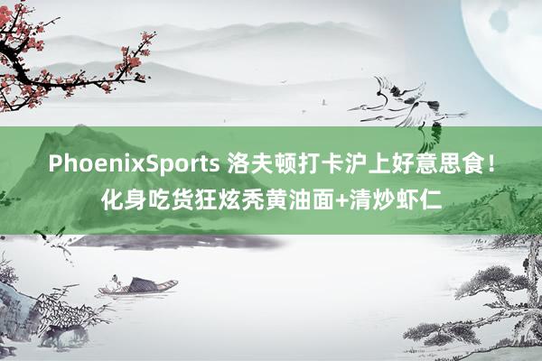 PhoenixSports 洛夫顿打卡沪上好意思食！化身吃货狂炫秃黄油面+清炒虾仁