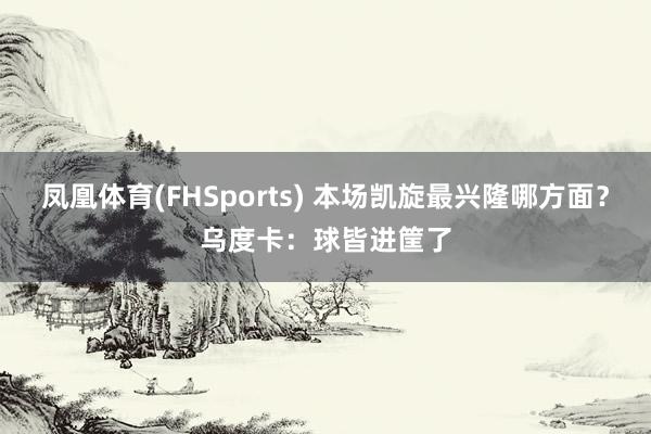 凤凰体育(FHSports) 本场凯旋最兴隆哪方面？乌度卡：球皆进筐了
