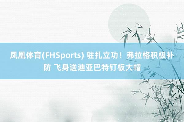 凤凰体育(FHSports) 驻扎立功！弗拉格积极补防 飞身送迪亚巴特钉板大帽