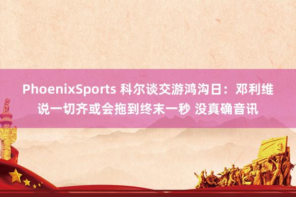 PhoenixSports 科尔谈交游鸿沟日：邓利维说一切齐或会拖到终末一秒 没真确音讯
