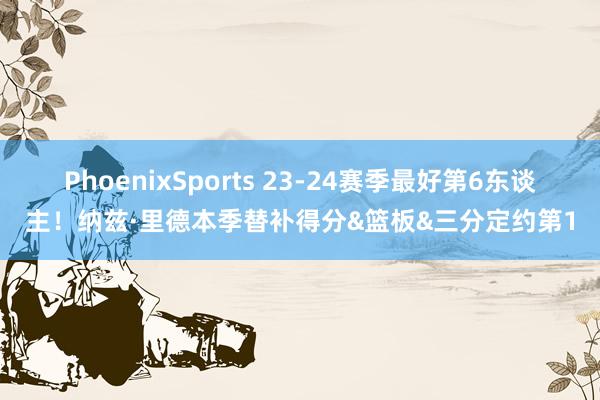PhoenixSports 23-24赛季最好第6东谈主！纳兹·里德本季替补得分&篮板&三分定约第1