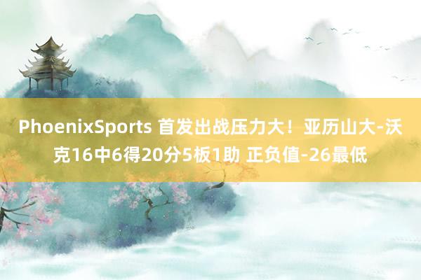 PhoenixSports 首发出战压力大！亚历山大-沃克16中6得20分5板1助 正负值-26最低