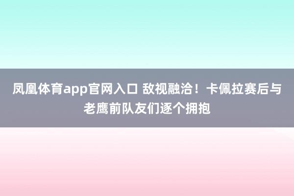 凤凰体育app官网入口 敌视融洽！卡佩拉赛后与老鹰前队友们逐个拥抱
