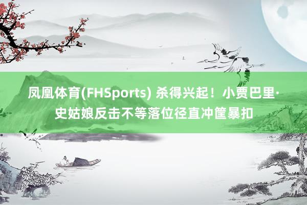 凤凰体育(FHSports) 杀得兴起！小贾巴里·史姑娘反击不等落位径直冲筐暴扣