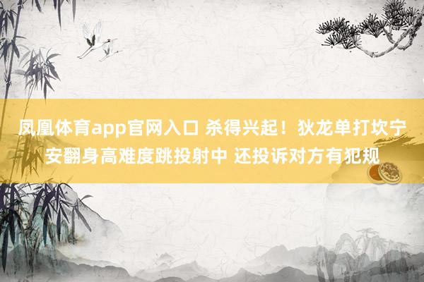 凤凰体育app官网入口 杀得兴起！狄龙单打坎宁安翻身高难度跳投射中 还投诉对方有犯规