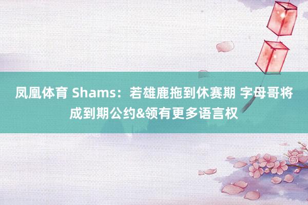 凤凰体育 Shams：若雄鹿拖到休赛期 字母哥将成到期公约&领有更多语言权