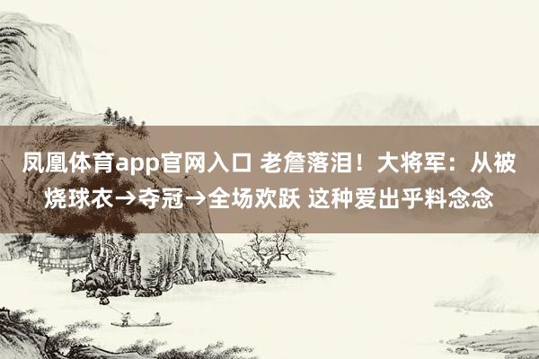 凤凰体育app官网入口 老詹落泪！大将军：从被烧球衣→夺冠→全场欢跃 这种爱出乎料念念