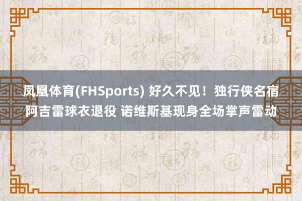 凤凰体育(FHSports) 好久不见！独行侠名宿阿吉雷球衣退役 诺维斯基现身全场掌声雷动