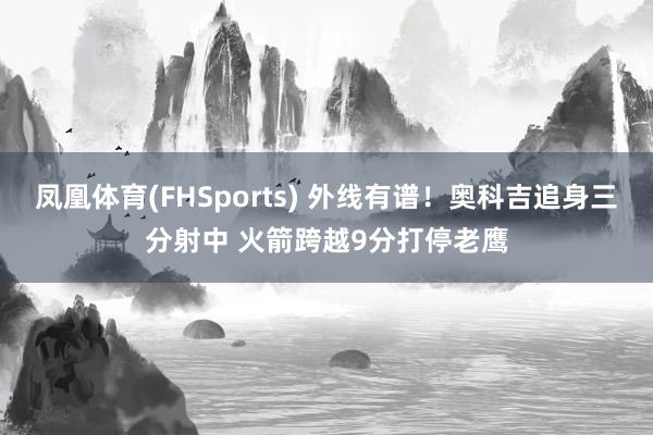 凤凰体育(FHSports) 外线有谱！奥科吉追身三分射中 火箭跨越9分打停老鹰