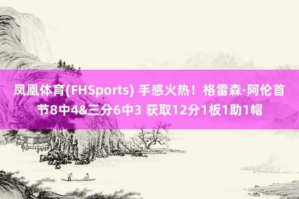 凤凰体育(FHSports) 手感火热！格雷森·阿伦首节8中4&三分6中3 获取12分1板1助1帽