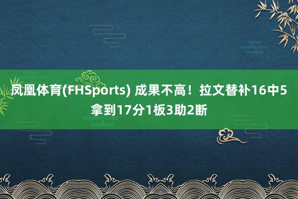 凤凰体育(FHSports) 成果不高！拉文替补16中5拿到17分1板3助2断
