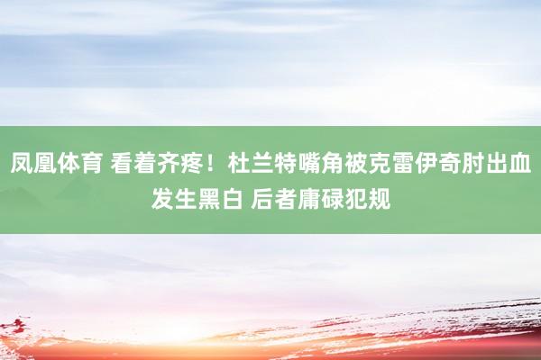 凤凰体育 看着齐疼！杜兰特嘴角被克雷伊奇肘出血发生黑白 后者庸碌犯规