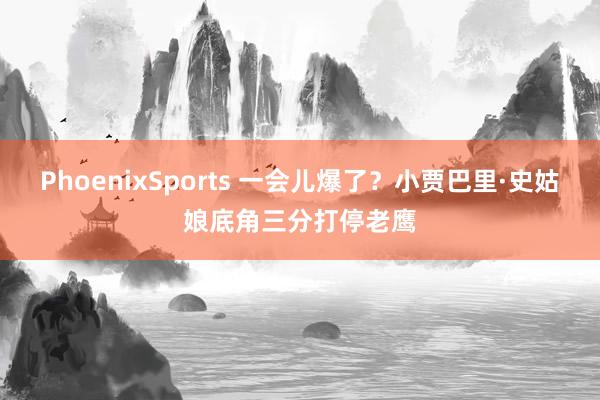 PhoenixSports 一会儿爆了？小贾巴里·史姑娘底角三分打停老鹰