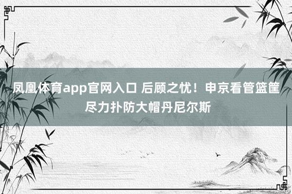 凤凰体育app官网入口 后顾之忧！申京看管篮筐 尽力扑防大帽丹尼尔斯