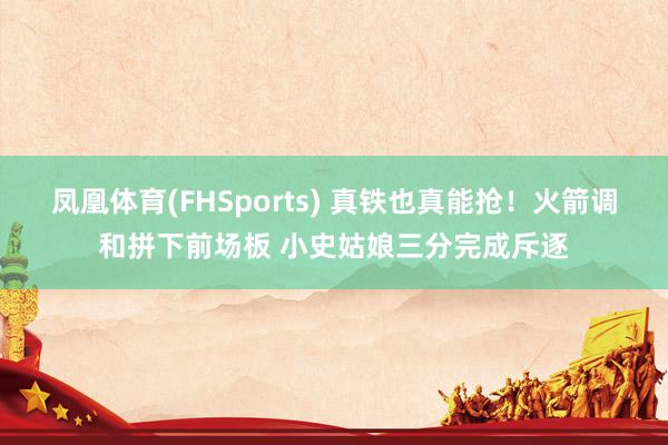 凤凰体育(FHSports) 真铁也真能抢！火箭调和拼下前场板 小史姑娘三分完成斥逐