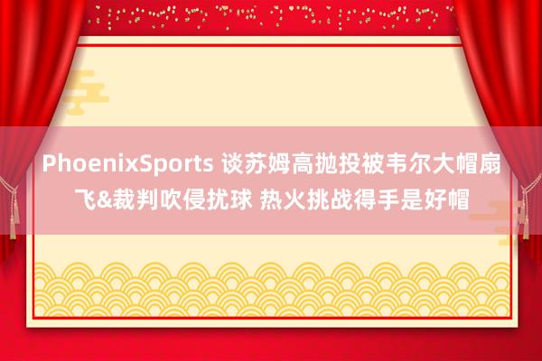 PhoenixSports 谈苏姆高抛投被韦尔大帽扇飞&裁判吹侵扰球 热火挑战得手是好帽