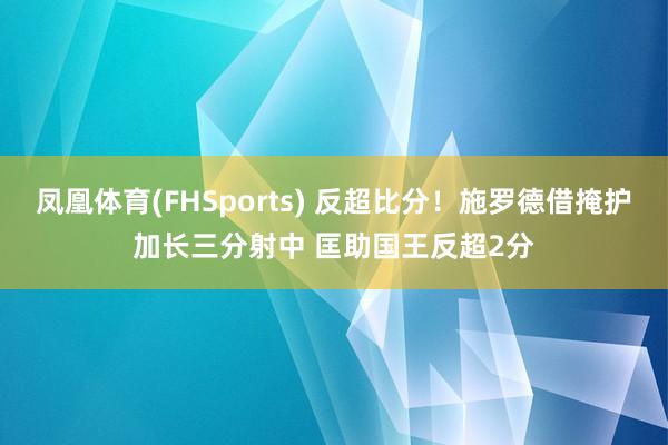 凤凰体育(FHSports) 反超比分！施罗德借掩护加长三分射中 匡助国王反超2分