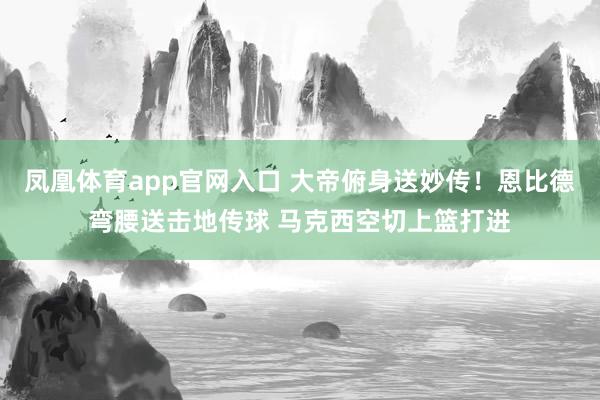 凤凰体育app官网入口 大帝俯身送妙传！恩比德弯腰送击地传球 马克西空切上篮打进