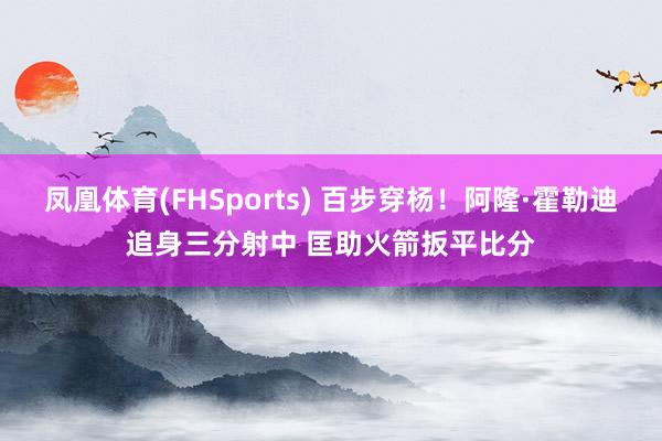 凤凰体育(FHSports) 百步穿杨！阿隆·霍勒迪追身三分射中 匡助火箭扳平比分