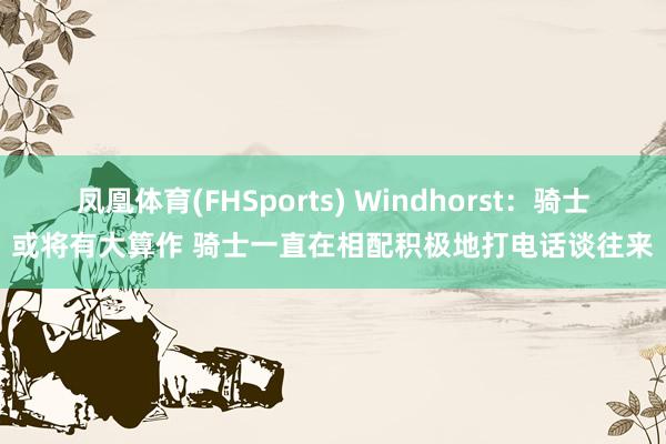 凤凰体育(FHSports) Windhorst：骑士或将有大算作 骑士一直在相配积极地打电话谈往来