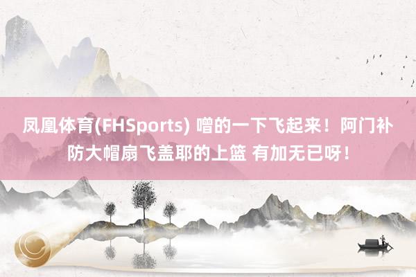凤凰体育(FHSports) 噌的一下飞起来！阿门补防大帽扇飞盖耶的上篮 有加无已呀！